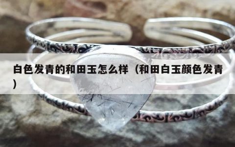 白色发青的和田玉怎么样（和田白玉颜色发青）