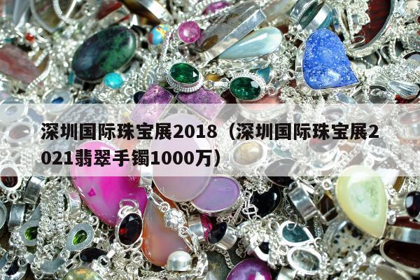 深圳国际珠宝展2018（深圳国际珠宝展2021翡翠手镯1000万）