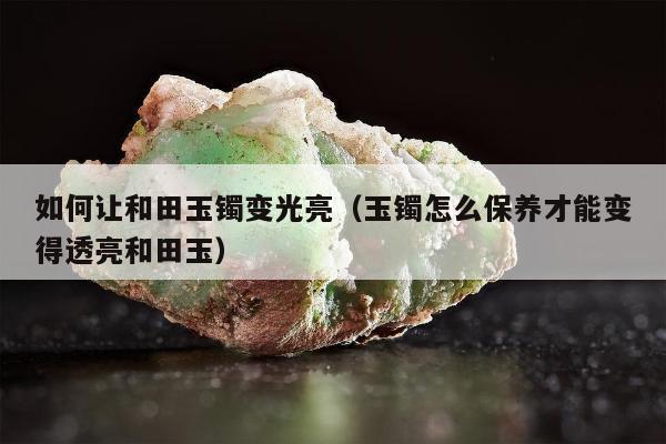 如何让和田玉镯变光亮（玉镯怎么保养才能变得透亮和田玉）