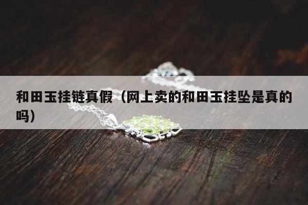 和田玉挂链真假（网上卖的和田玉挂坠是真的吗）
