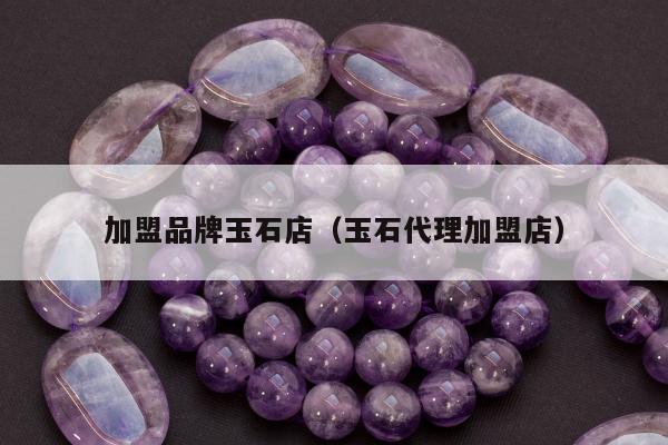 加盟品牌玉石店（玉石代理加盟店）