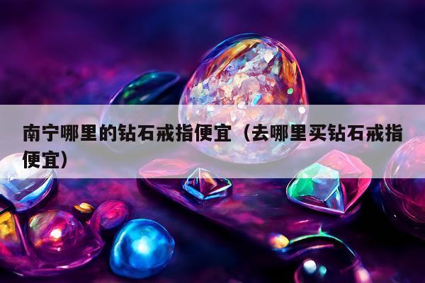 南宁哪里的钻石戒指便宜（去哪里买钻石戒指便宜）