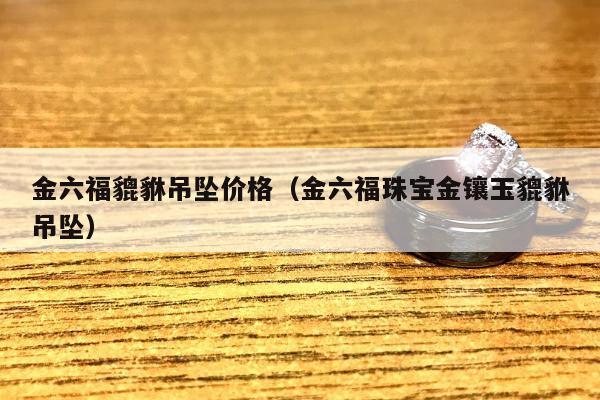 金六福貔貅吊坠价格（金六福珠宝金镶玉貔貅吊坠）
