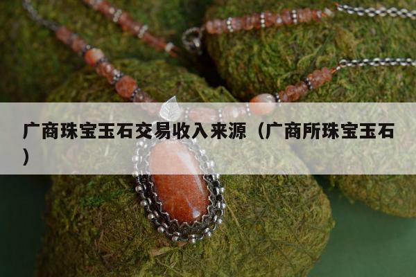 广商珠宝玉石交易收入来源（广商所珠宝玉石）