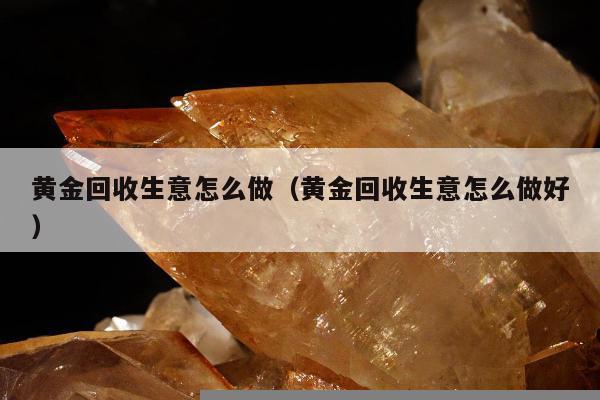 黄金回收生意怎么做（黄金回收生意怎么做好）
