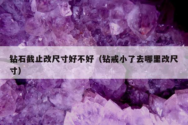 钻石截止改尺寸好不好（钻戒小了去哪里改尺寸）