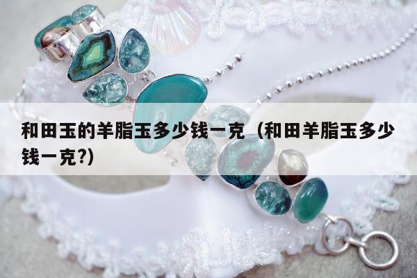 和田玉的羊脂玉多少钱一克（和田羊脂玉多少钱一克?）