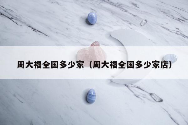 周大福全国多少家（周大福全国多少家店）