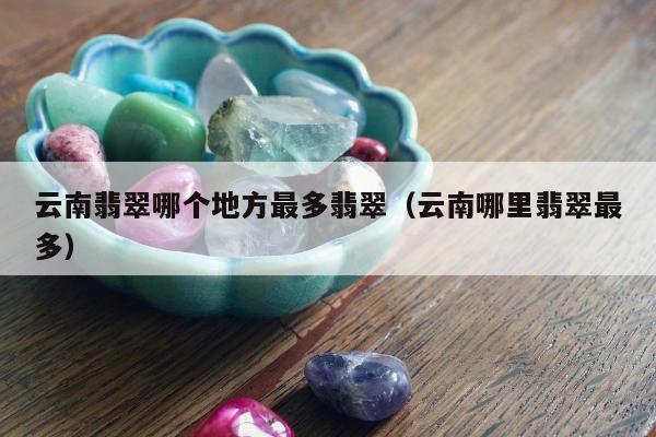 云南翡翠哪个地方最多翡翠（云南哪里翡翠最多）