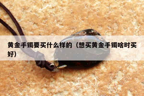 黄金手镯要买什么样的（想买黄金手镯啥时买好）