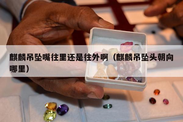 麒麟吊坠嘴往里还是往外啊（麒麟吊坠头朝向哪里）