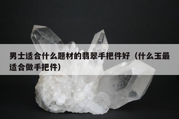 男士适合什么题材的翡翠手把件好（什么玉最适合做手把件）