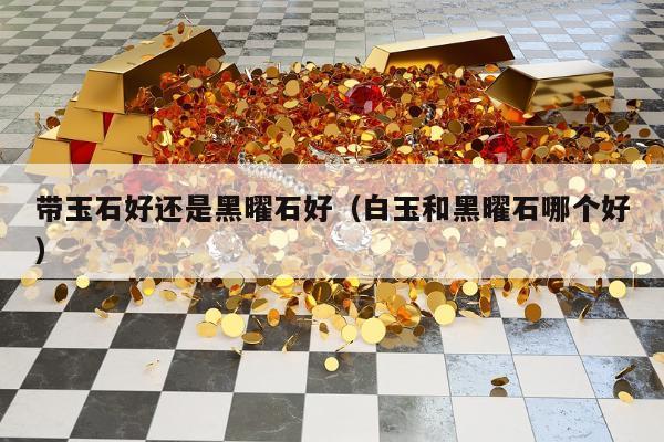 带玉石好还是黑曜石好（白玉和黑曜石哪个好）