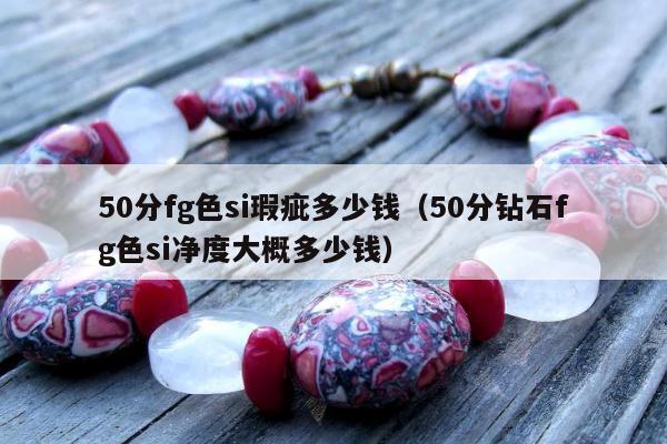 0分fg色si瑕疵多少钱（50分钻石fg色si净度大概多少钱）"
