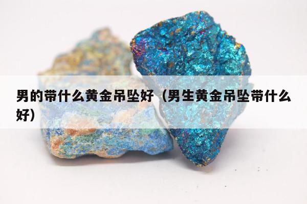 男的带什么黄金吊坠好（男生黄金吊坠带什么好）