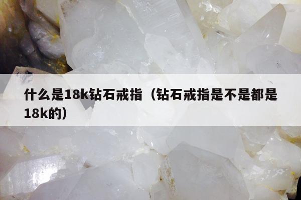 什么是18k钻石戒指（钻石戒指是不是都是18k的）