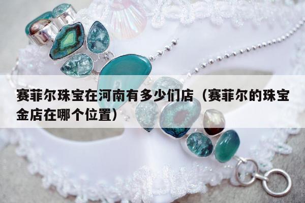 赛菲尔珠宝在河南有多少们店（赛菲尔的珠宝金店在哪个位置）