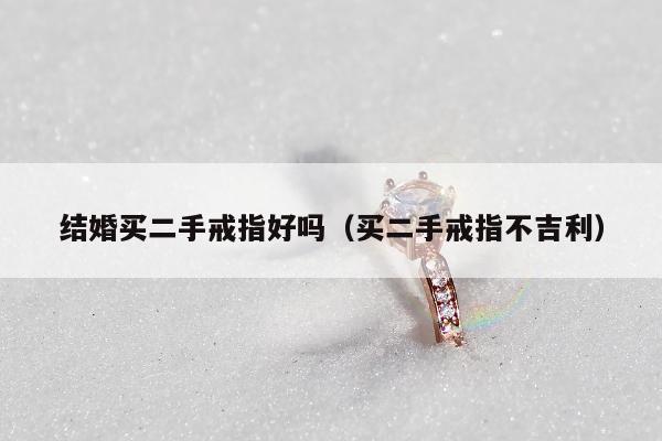 结婚买二手戒指好吗（买二手戒指不吉利）