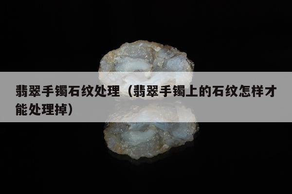 翡翠手镯石纹处理（翡翠手镯上的石纹怎样才能处理掉）