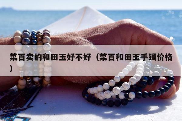 菜百卖的和田玉好不好（菜百和田玉手镯价格）