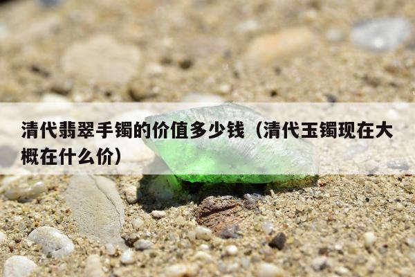 清代翡翠手镯的价值多少钱（清代玉镯现在大概在什么价）