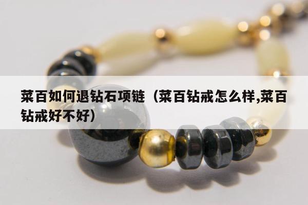 菜百如何退钻石项链（菜百钻戒怎么样,菜百钻戒好不好）