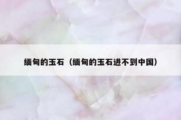 缅甸的玉石（缅甸的玉石进不到中国）