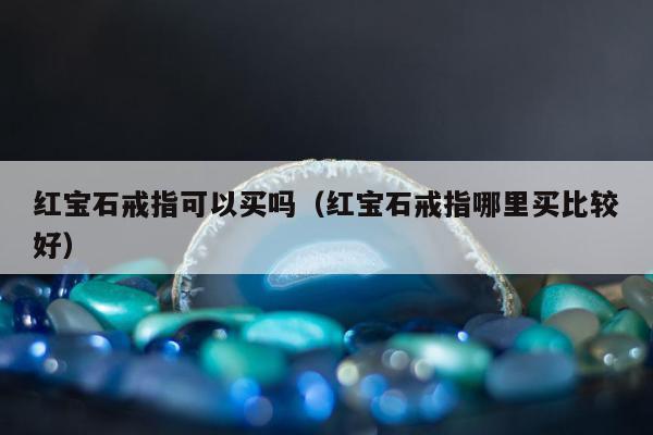 红宝石戒指可以买吗（红宝石戒指哪里买比较好）