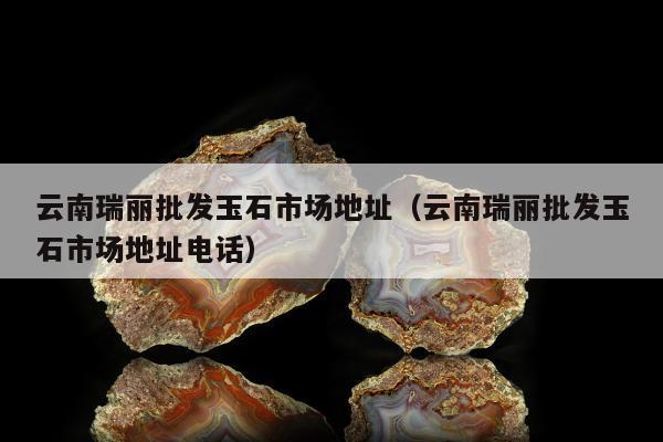云南瑞丽批发玉石市场地址（云南瑞丽批发玉石市场地址电话）