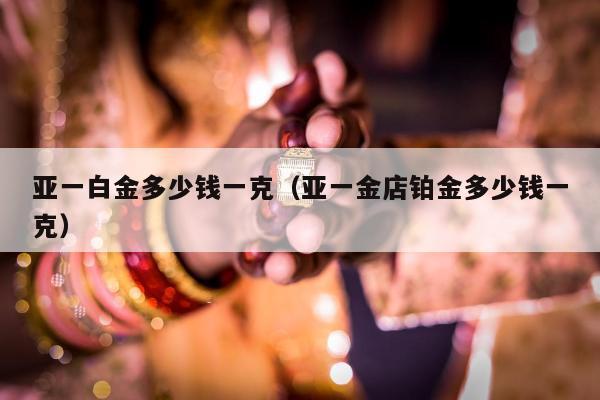 亚一白金多少钱一克（亚一金店铂金多少钱一克）
