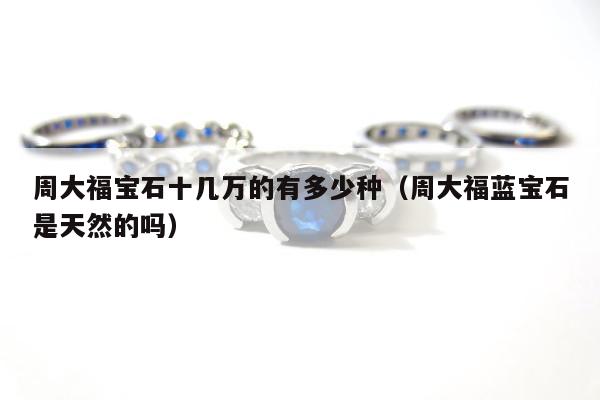 周大福宝石十几万的有多少种（周大福蓝宝石是天然的吗）