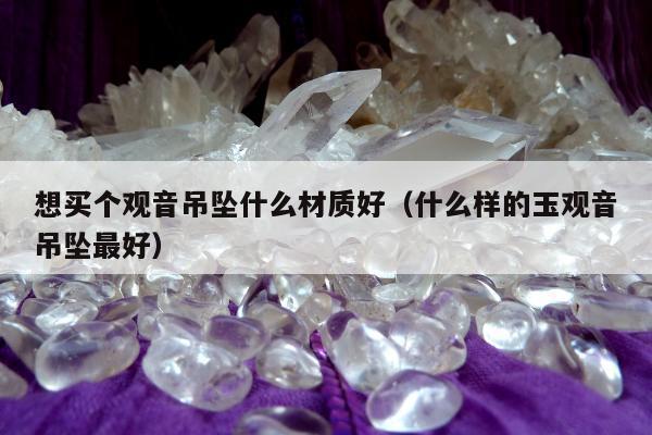 想买个观音吊坠什么材质好（什么样的玉观音吊坠最好）