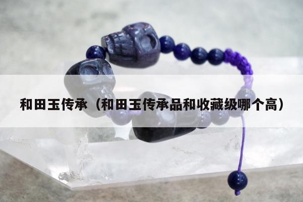 和田玉传承（和田玉传承品和收藏级哪个高）