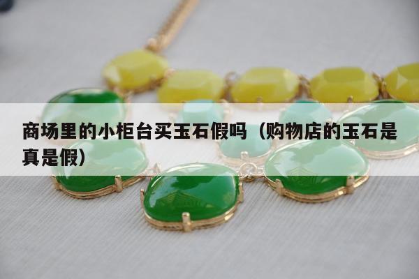 商场里的小柜台买玉石假吗（购物店的玉石是真是假）