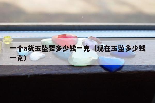 一个a货玉坠要多少钱一克（现在玉坠多少钱一克）