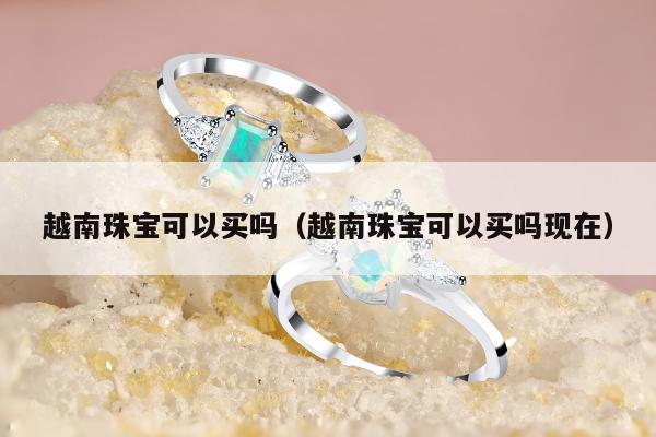 越南珠宝可以买吗（越南珠宝可以买吗现在）