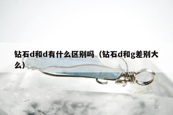 钻石d和d有什么区别吗（钻石d和g差别大么）