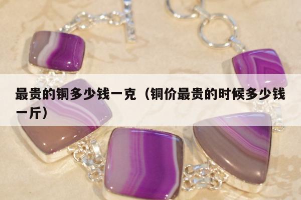 最贵的铜多少钱一克（铜价最贵的时候多少钱一斤）