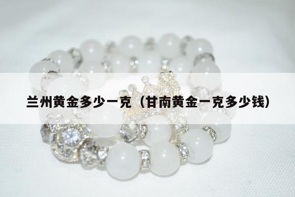 兰州黄金多少一克（甘南黄金一克多少钱）