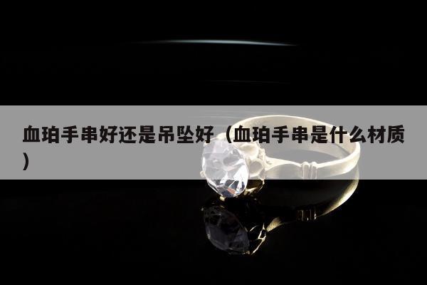 血珀手串好还是吊坠好（血珀手串是什么材质）