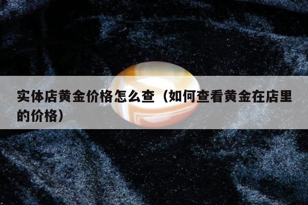 实体店黄金价格怎么查（如何查看黄金在店里的价格）