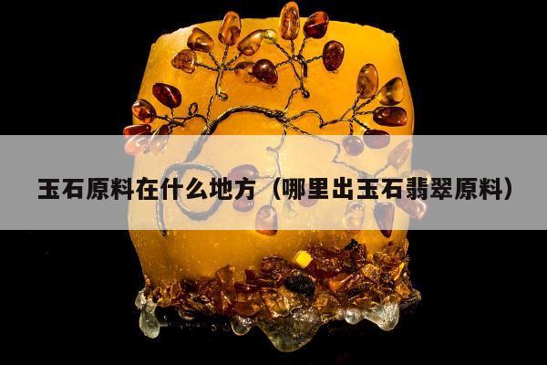 玉石原料在什么地方（哪里出玉石翡翠原料）