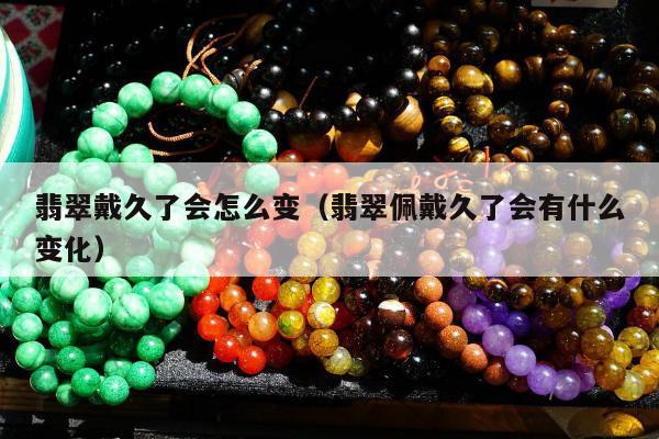 翡翠戴久了会怎么变（翡翠佩戴久了会有什么变化）