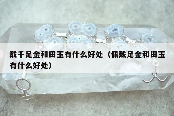 戴千足金和田玉有什么好处（佩戴足金和田玉有什么好处）