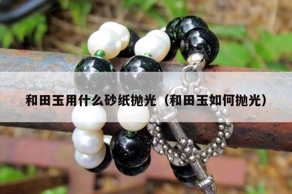和田玉用什么砂纸抛光（和田玉如何抛光）