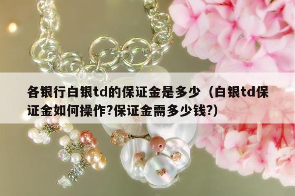各银行白银td的保证金是多少（白银td保证金如何操作?保证金需多少钱?）