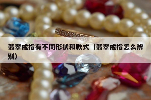 翡翠戒指有不同形状和款式（翡翠戒指怎么辨别）