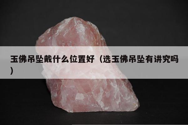 玉佛吊坠戴什么位置好（选玉佛吊坠有讲究吗）