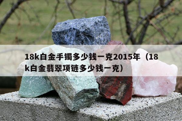 8k白金手镯多少钱一克2015年（18k白金翡翠项链多少钱一克）"