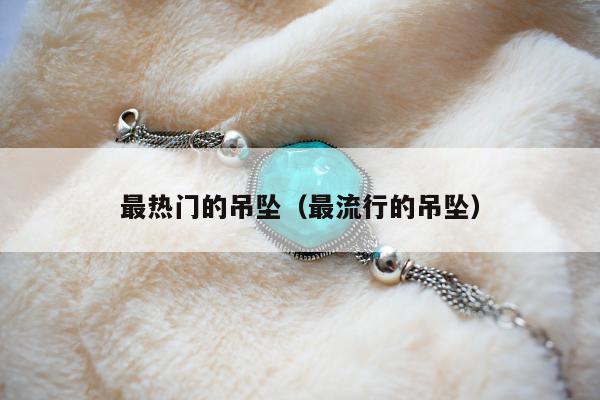 最热门的吊坠（最流行的吊坠）